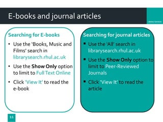 Department
E-books and journal articles
Searching for E-books
• Use the ‘Books, Music and
Films’ search in
librarysearch.rhul.ac.uk
• Use the Show Only option
to limit to FullText Online
• Click ‘View It’ to read the
e-book
11
Searching for journal articles
 Use the ‘All’ search in
librarysearch.rhul.ac.uk
 Use the Show Only option to
limit to Peer-Reviewed
Journals
 Click ‘View It’ to read the
article
 