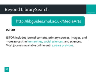 Department
Beyond LibrarySearch
http://libguides.rhul.ac.uk/MediaArts
15
JSTOR
JSTOR includes journal content, primary sources, images, and
more across the humanities, social sciences, and sciences.
Most journals available online until 5 years previous.
 