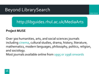 Department
Beyond LibrarySearch
http://libguides.rhul.ac.uk/MediaArts
16
Project MUSE
Over 300 humanities, arts, and social sciences journals
including cinema, cultural studies, drama, history, literature,
mathematics, modern languages, philosophy, politics, religion,
and sociology.
Most journals available online from 1995 or 1996 onwards
 