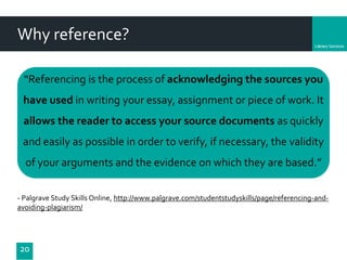 Department
Why reference?
“Referencing is the process of acknowledging the sources you
have used in writing your essay, assignment or piece of work. It
allows the reader to access your source documents as quickly
and easily as possible in order to verify, if necessary, the validity
of your arguments and the evidence on which they are based.”
- Palgrave Study Skills Online, http://www.palgrave.com/studentstudyskills/page/referencing-and-
avoiding-plagiarism/
20
 