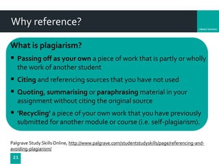 Department
21
What is plagiarism?
 Passing off as your own a piece of work that is partly or wholly
the work of another student
 Citing and referencing sources that you have not used
 Quoting, summarising or paraphrasing material in your
assignment without citing the original source
 'Recycling' a piece of your own work that you have previously
submitted for another module or course (i.e. self-plagiarism).
Palgrave Study Skills Online, http://www.palgrave.com/studentstudyskills/page/referencing-and-
avoiding-plagiarism/
Why reference?
 