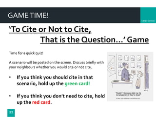 Department
GAMETIME!
22
‘To Cite or Not to Cite,
That is the Question…’ Game
Time for a quick quiz!
A scenario will be posted on the screen. Discuss briefly with
your neighbours whether you would cite or not cite.
• If you think you should cite in that
scenario, hold up the green card!
• If you think you don’t need to cite, hold
up the red card.
 