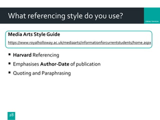 Department
What referencing style do you use?
Media Arts Style Guide
https://www.royalholloway.ac.uk/mediaarts/informationforcurrentstudents/home.aspx
28
 Harvard Referencing
 Emphasises Author-Date of publication
 Quoting and Paraphrasing
 