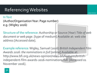 Department
32
ReferencingWebsites
InText
(Author/OrganisationYear: Page number)
e.g. (Wigley 2016)
Structure of the reference: Authorship or Source (Year) Title of web
document or web page. [type of medium] Available at: web site
address [Accessed date].
Example reference:Wigley, Samuel (2016) British Independent Film
Awards 2016: the nominations in full [online] Available at:
http://www.bfi.org.uk/news-opinion/news-bfi/features/british-
independent-film-awards-2016-nominations-full [Accessed 01
November 2016].
 