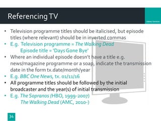 Department
34
ReferencingTV
• Television programme titles should be italicised, but episode
titles (where relevant) should be in inverted commas
• E.g. Television programme = TheWalking Dead
Episode title = ‘Days Gone Bye’
• Where an individual episode doesn’t have a title e.g.
news/magazine programme or a soap, indicate the transmission
date in the form tx.date/month/year
• E.g. BBC One News, tx. 01/11/16
• All programme titles should be followed by the initial
broadcaster and the year(s) of initial transmission
• E.g. The Sopranos (HBO, 1999-2007)
TheWalking Dead (AMC, 2010-)
 