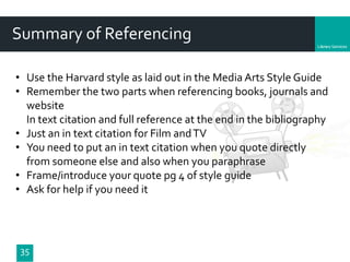 Department
35
Summary of Referencing
• Use the Harvard style as laid out in the Media Arts Style Guide
• Remember the two parts when referencing books, journals and
website
In text citation and full reference at the end in the bibliography
• Just an in text citation for Film andTV
• You need to put an in text citation when you quote directly
from someone else and also when you paraphrase
• Frame/introduce your quote pg 4 of style guide
• Ask for help if you need it
 