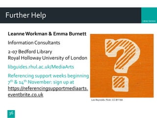 Department
36
Further Help
Leo Reynolds. Flickr. CC-BY-NA
LeanneWorkman & Emma Burnett
Information Consultants
2-07 Bedford Library
Royal Holloway University of London
libguides.rhul.ac.uk/MediaArts
Referencing support weeks beginning
7th & 14th November: sign up at
https://referencingsupportmediaarts.
eventbrite.co.uk
 
