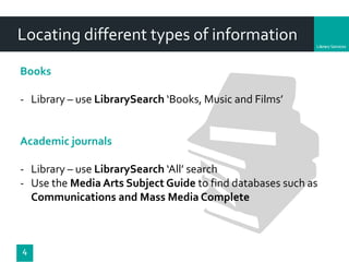 Department
Locating different types of information
4
Books
- Library – use LibrarySearch ‘Books, Music and Films’
Academic journals
- Library – use LibrarySearch ‘All’ search
- Use the Media Arts Subject Guide to find databases such as
Communications and Mass Media Complete
 