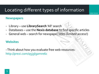 Department
5
Newspapers
- Library – use LibrarySearch ‘All’ search
- Databases – use the Nexis database to find specific articles
- General web – search for newspaper titles (limited access!)
Websites
-Think about how you evaluate free web resources:
http://prezi.com/q5jglgamre6c
Locating different types of information
 