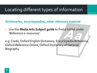 Department
6
Locating different types of information
Dictionaries, encyclopaedias, other reference material
- Use the Media Arts Subject guide to find a full list under
‘Reference e-resources’
e.g. Credo, Oxford English Dictionary, Encyclopedia Britannica,
Oxford Reference Online, Oxford Dictionary of National
Biography
 