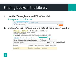 Department
Finding books in the Library
9
1. Use the ‘Books, Music and Films’ search in
librarysearch.rhul.ac.uk
2. Click on ‘Locations’ and make a note of the location number
Subject
Author/subject of book
 