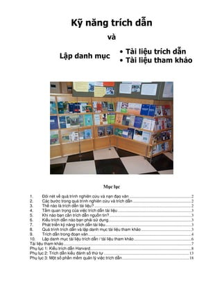 K năng trích d n
                                                                   và

                                                                              • Tài li u trích d n
                         L p danh m c
                                                                              • Tài li u tham kh o




                                                               M cl c
1.        Đôi nét v quá trình nghiên c u và n n đ o văn .......................................................... 2
2.        Các bư c trong quá trình nghiên c u và trích d n ....................................................... 2
3.        Th nào là trích d n tài li u? ........................................................................................... 2
4.        T m quan tr ng c a vi c trích d n tài li u ..................................................................... 3
5.        Khi nào b n c n trích d n ngu n tin? ............................................................................. 3
6.        Ki u trích d n nào b n ph i s d ng.............................................................................. 3
7.        Phát tri n k năng trích d n tài li u................................................................................. 3
8.        Quá trình trích d n và l p danh m c tài li u tham kh o ............................................... 3
9.        Trích d n trong đo n văn ................................................................................................. 4
10.       L p danh m c tài li u trích d n / tài li u tham kh o ...................................................... 6
Tài li   u tham kh o ........................................................................................................................ 7
Ph l     c 1: Ki u trích d n Harvard ............................................................................................... 8
Ph l     c 2: Trích d n ki u đánh s th t ................................................................................ 13
Ph l     c 3: M t s ph n m m qu n lý vi c trích d n ............................................................... 18
 