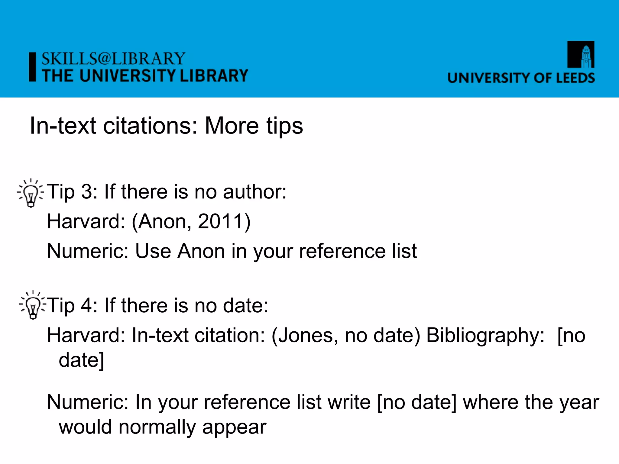 In-text citations: More tips
Tip 3: If there is no author:
Harvard: (Anon, 2011)
Numeric: Use Anon in your reference list
Tip 4: If there is no date:
Harvard: In-text citation: (Jones, no date) Bibliography: [no
date]
Numeric: In your reference list write [no date] where the year
would normally appear
 
