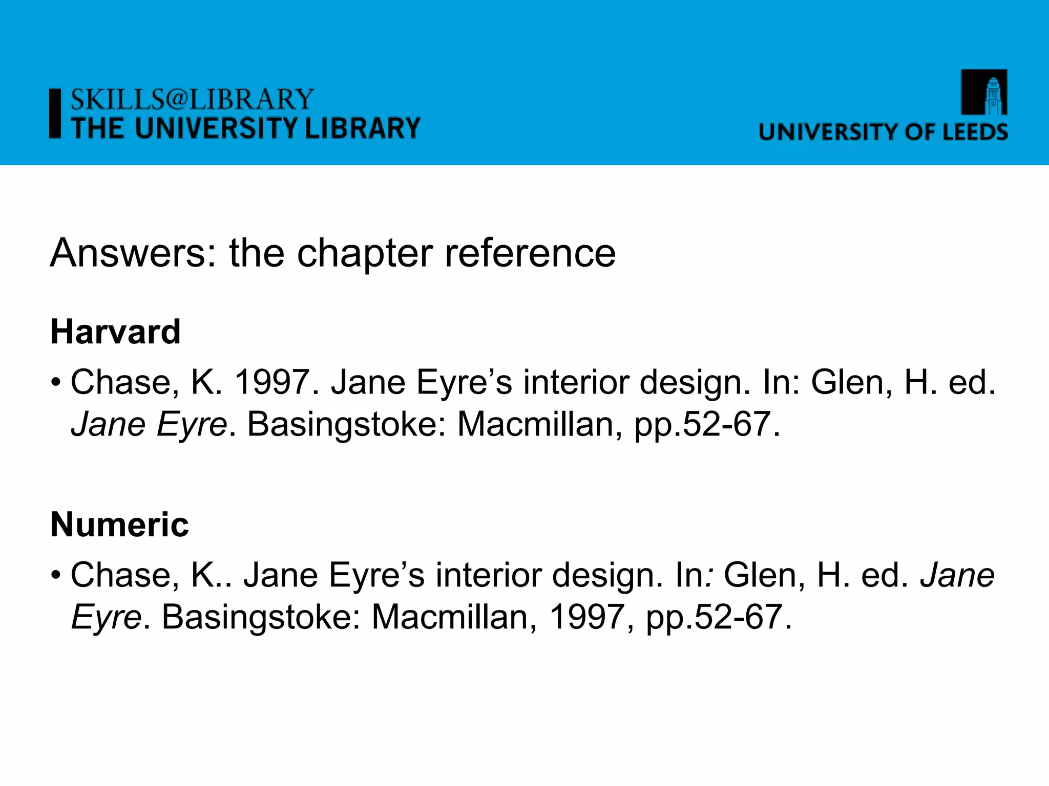 Answers: the chapter reference
Harvard
• Chase, K. 1997. Jane Eyre’s interior design. In: Glen, H. ed.
Jane Eyre. Basingstoke: Macmillan, pp.52-67.
Numeric
• Chase, K.. Jane Eyre’s interior design. In: Glen, H. ed. Jane
Eyre. Basingstoke: Macmillan, 1997, pp.52-67.
 