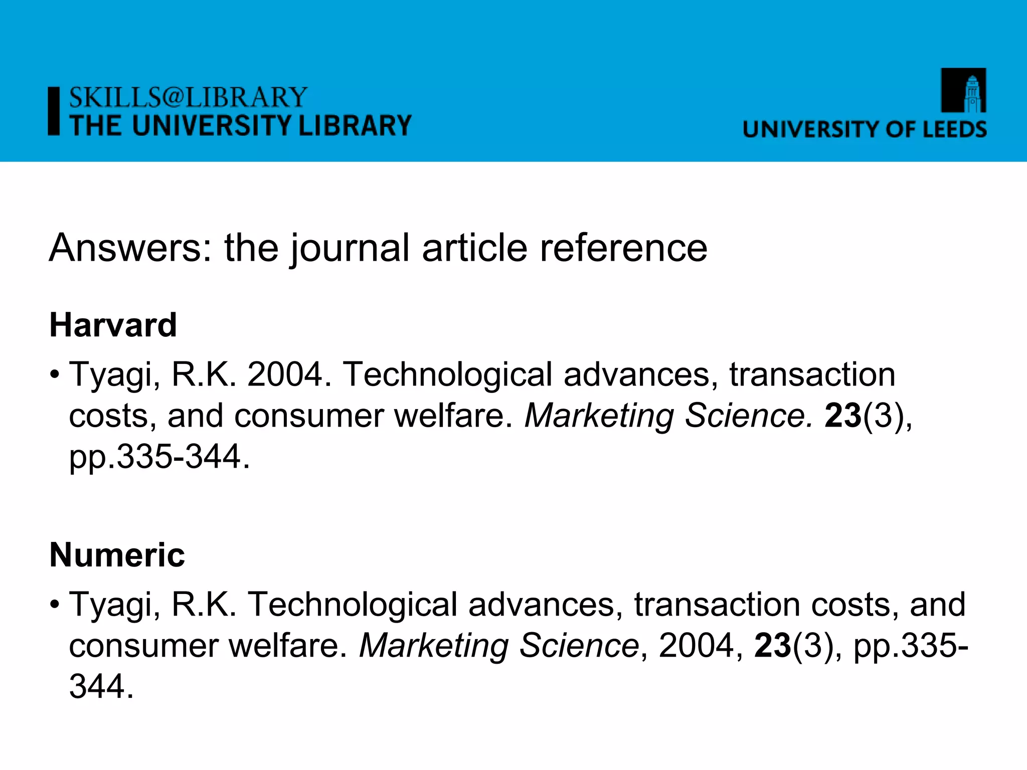 Answers: the journal article reference
Harvard
• Tyagi, R.K. 2004. Technological advances, transaction
costs, and consumer welfare. Marketing Science. 23(3),
pp.335-344.
Numeric
• Tyagi, R.K. Technological advances, transaction costs, and
consumer welfare. Marketing Science, 2004, 23(3), pp.335-
344.
 