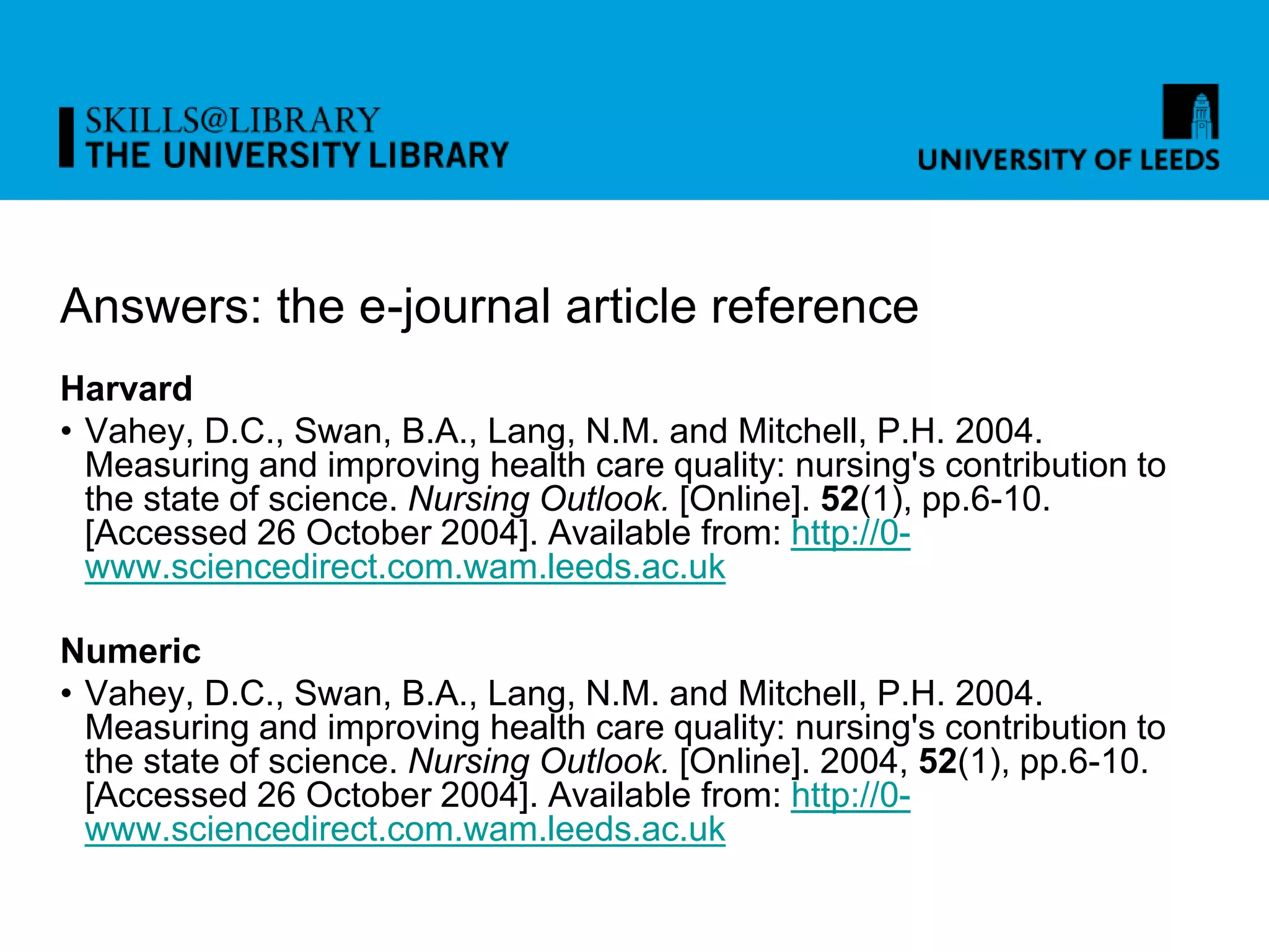 Answers: the e-journal article reference
Harvard
• Vahey, D.C., Swan, B.A., Lang, N.M. and Mitchell, P.H. 2004.
Measuring and improving health care quality: nursing's contribution to
the state of science. Nursing Outlook. [Online]. 52(1), pp.6-10.
[Accessed 26 October 2004]. Available from: http://0-
www.sciencedirect.com.wam.leeds.ac.uk
Numeric
• Vahey, D.C., Swan, B.A., Lang, N.M. and Mitchell, P.H. 2004.
Measuring and improving health care quality: nursing's contribution to
the state of science. Nursing Outlook. [Online]. 2004, 52(1), pp.6-10.
[Accessed 26 October 2004]. Available from: http://0-
www.sciencedirect.com.wam.leeds.ac.uk
 