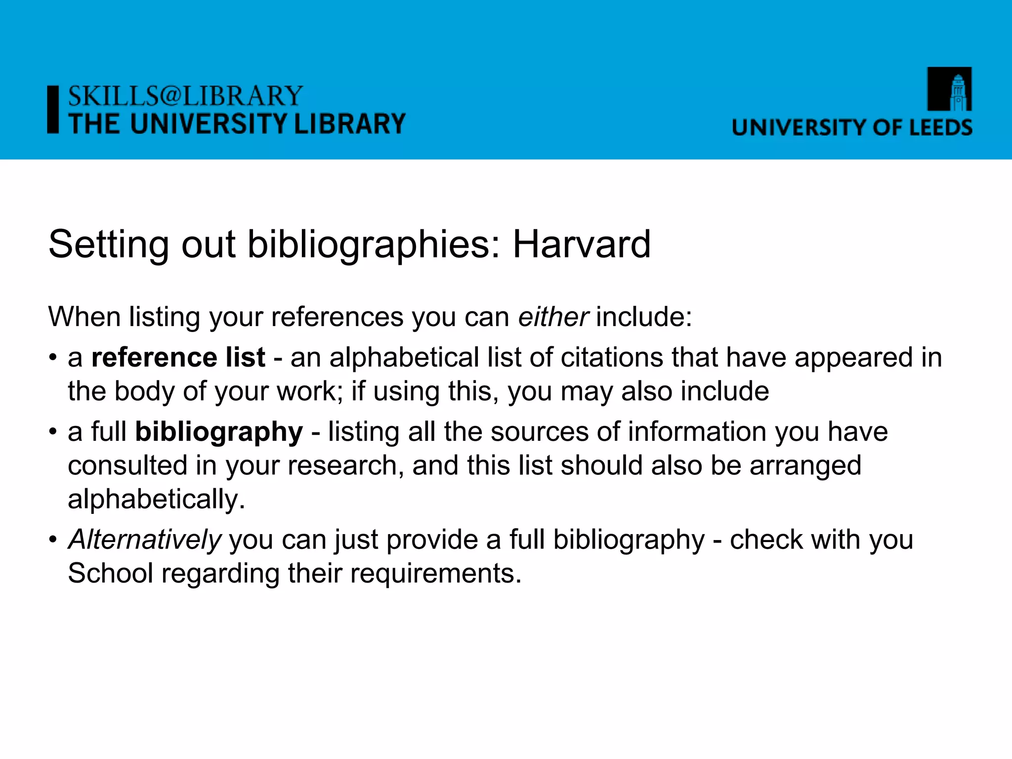 Setting out bibliographies: Harvard
When listing your references you can either include:
• a reference list - an alphabetical list of citations that have appeared in
the body of your work; if using this, you may also include
• a full bibliography - listing all the sources of information you have
consulted in your research, and this list should also be arranged
alphabetically.
• Alternatively you can just provide a full bibliography - check with you
School regarding their requirements.
 