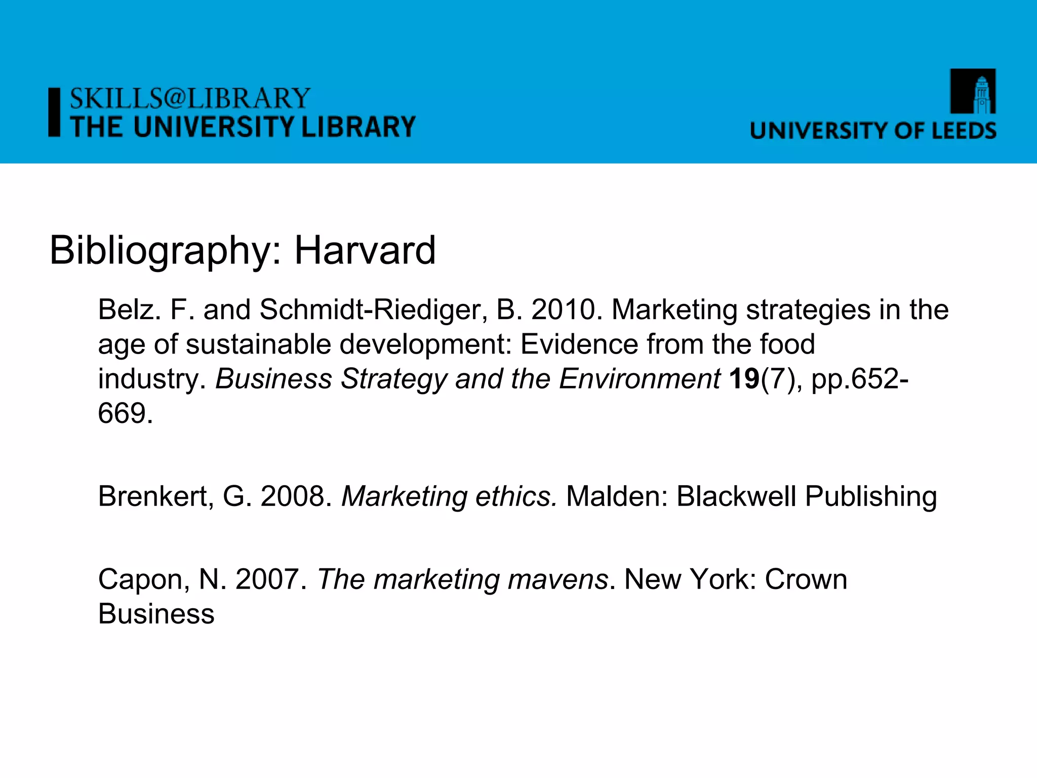 Bibliography: Harvard
Belz. F. and Schmidt-Riediger, B. 2010. Marketing strategies in the
age of sustainable development: Evidence from the food
industry. Business Strategy and the Environment 19(7), pp.652-
669.
Brenkert, G. 2008. Marketing ethics. Malden: Blackwell Publishing
Capon, N. 2007. The marketing mavens. New York: Crown
Business
 