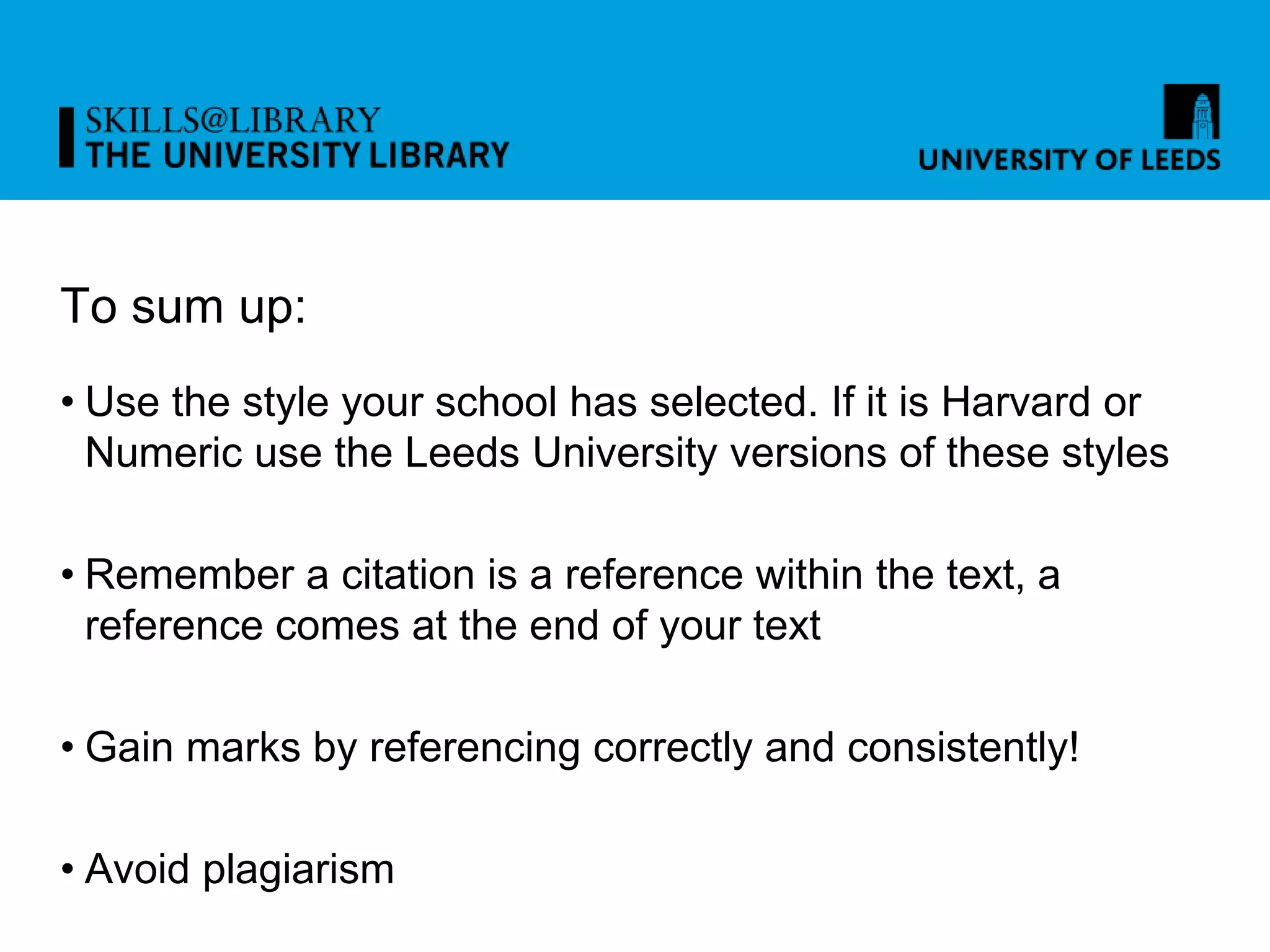 To sum up:
• Use the style your school has selected. If it is Harvard or
Numeric use the Leeds University versions of these styles
• Remember a citation is a reference within the text, a
reference comes at the end of your text
• Gain marks by referencing correctly and consistently!
• Avoid plagiarism
 