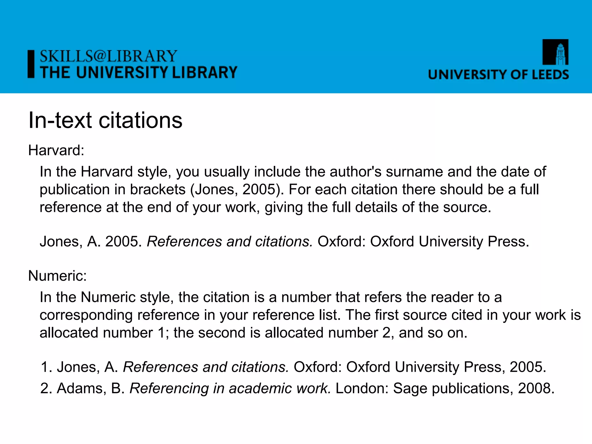 In-text citations
Harvard:
In the Harvard style, you usually include the author's surname and the date of
publication in brackets (Jones, 2005). For each citation there should be a full
reference at the end of your work, giving the full details of the source.
Jones, A. 2005. References and citations. Oxford: Oxford University Press.
Numeric:
In the Numeric style, the citation is a number that refers the reader to a
corresponding reference in your reference list. The first source cited in your work is
allocated number 1; the second is allocated number 2, and so on.
1. Jones, A. References and citations. Oxford: Oxford University Press, 2005.
2. Adams, B. Referencing in academic work. London: Sage publications, 2008.
 