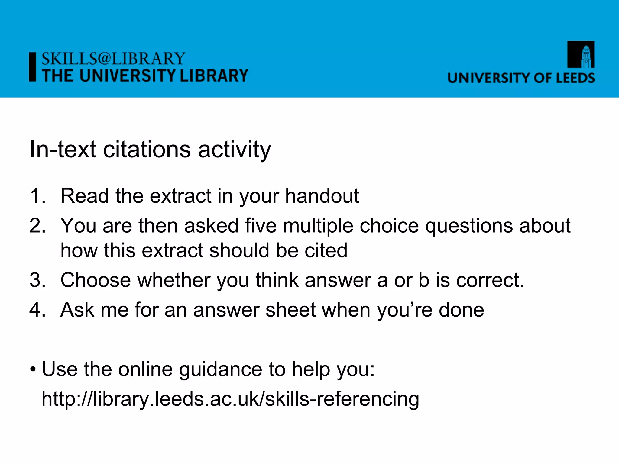 In-text citations activity
1. Read the extract in your handout
2. You are then asked five multiple choice questions about
how this extract should be cited
3. Choose whether you think answer a or b is correct.
4. Ask me for an answer sheet when you’re done
• Use the online guidance to help you:
http://library.leeds.ac.uk/skills-referencing
 