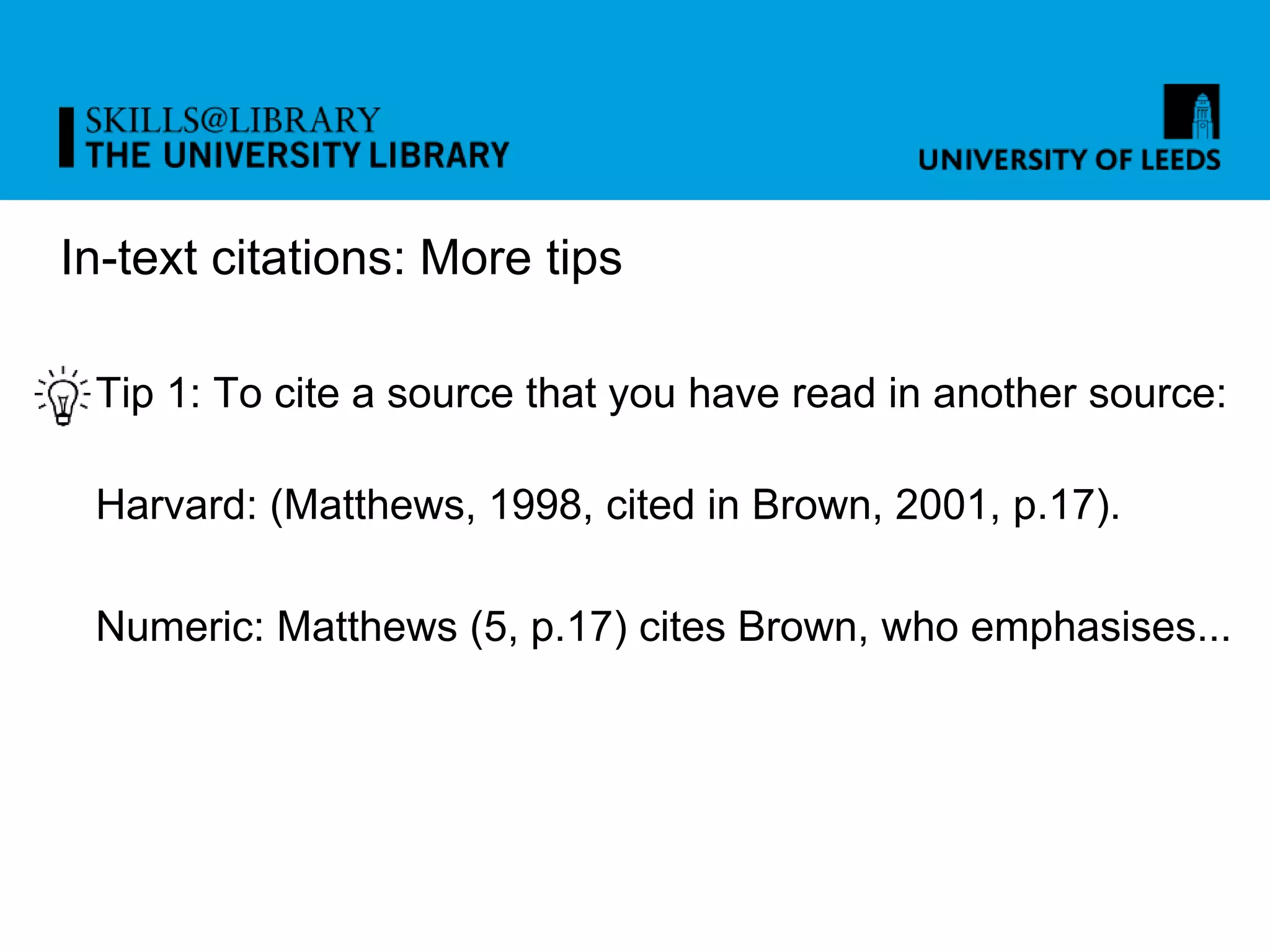 In-text citations: More tips
Tip 1: To cite a source that you have read in another source:
Harvard: (Matthews, 1998, cited in Brown, 2001, p.17).
Numeric: Matthews (5, p.17) cites Brown, who emphasises...
 