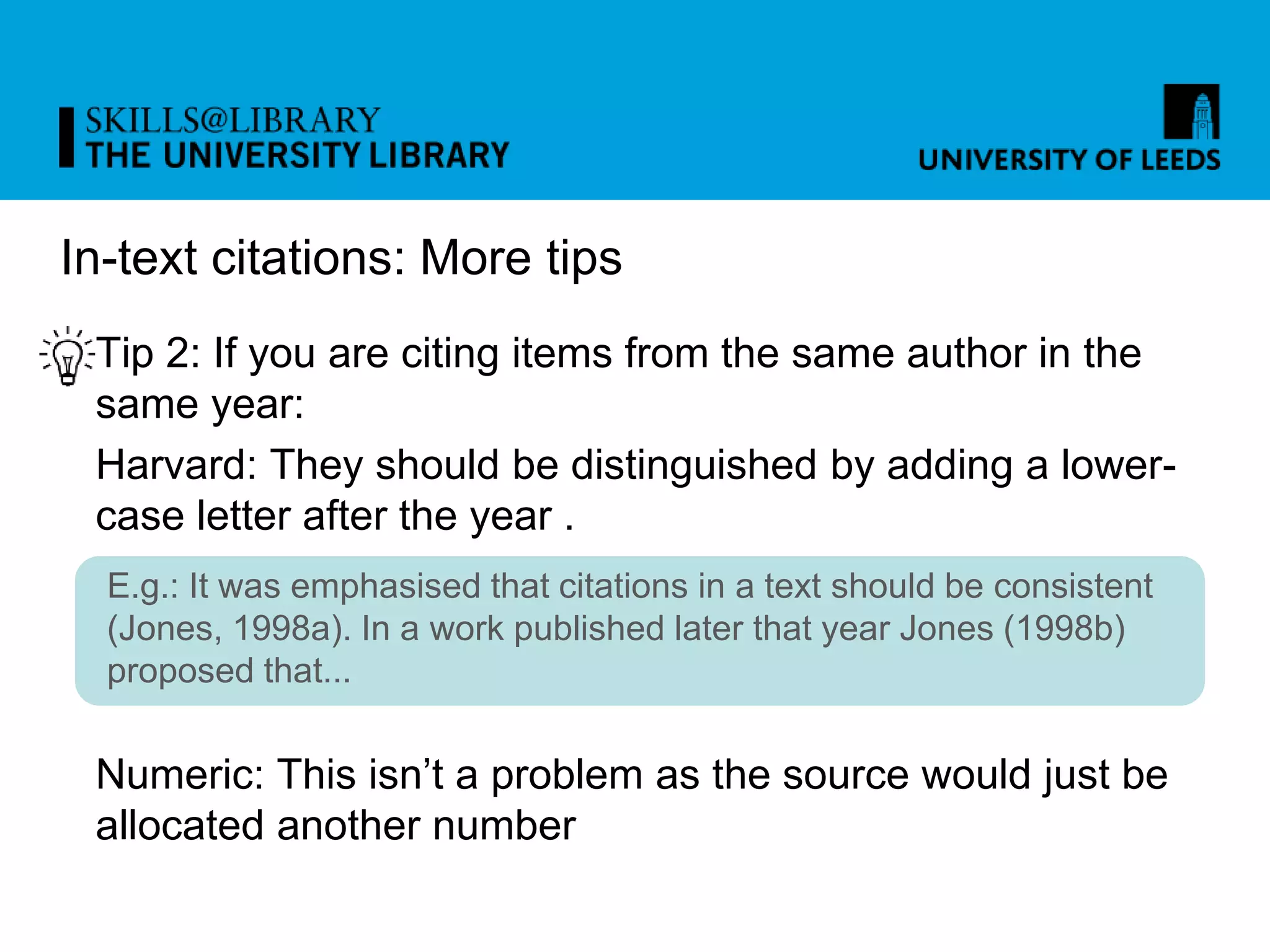 In-text citations: More tips
Tip 2: If you are citing items from the same author in the
same year:
Harvard: They should be distinguished by adding a lower-
case letter after the year .
Numeric: This isn’t a problem as the source would just be
allocated another number
E.g.: It was emphasised that citations in a text should be consistent
(Jones, 1998a). In a work published later that year Jones (1998b)
proposed that...
 