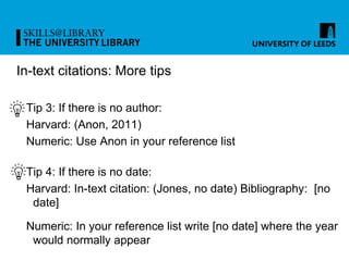In-text citations: More tips
Tip 3: If there is no author:
Harvard: (Anon, 2011)
Numeric: Use Anon in your reference list
Tip 4: If there is no date:
Harvard: In-text citation: (Jones, no date) Bibliography: [no
date]
Numeric: In your reference list write [no date] where the year
would normally appear
 
