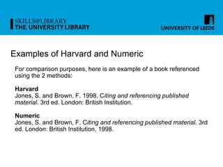 Examples of Harvard and Numeric
For comparison purposes, here is an example of a book referenced
using the 2 methods:
Harvard
Jones, S. and Brown, F. 1998. Citing and referencing published
material. 3rd ed. London: British Institution.
Numeric
Jones, S. and Brown, F. Citing and referencing published material. 3rd
ed. London: British Institution, 1998.
 