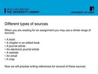 Different types of sources
When you are reading for an assignment you may use a whole range of
sources:
• A book
• A chapter in an edited book
• A journal article
• An electronic journal article
• A website
• An email
• A map
Now we will practise writing references for several of these sources
 