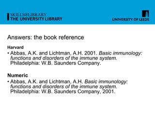 Answers: the book reference
Harvard
• Abbas, A.K. and Lichtman, A.H. 2001. Basic immunology:
functions and disorders of the immune system.
Philadelphia: W.B. Saunders Company.
Numeric
• Abbas, A.K. and Lichtman, A.H. Basic immunology:
functions and disorders of the immune system.
Philadelphia: W.B. Saunders Company, 2001.
 