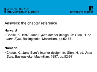Answers: the chapter reference
Harvard
• Chase, K. 1997. Jane Eyre’s interior design. In: Glen, H. ed.
Jane Eyre. Basingstoke: Macmillan, pp.52-67.
Numeric
• Chase, K.. Jane Eyre’s interior design. In: Glen, H. ed. Jane
Eyre. Basingstoke: Macmillan, 1997, pp.52-67.
 