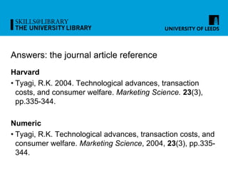Answers: the journal article reference
Harvard
• Tyagi, R.K. 2004. Technological advances, transaction
costs, and consumer welfare. Marketing Science. 23(3),
pp.335-344.
Numeric
• Tyagi, R.K. Technological advances, transaction costs, and
consumer welfare. Marketing Science, 2004, 23(3), pp.335-
344.
 