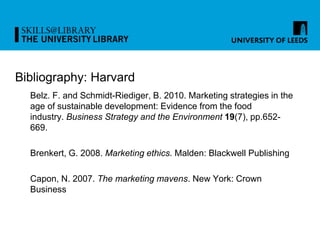Bibliography: Harvard
Belz. F. and Schmidt-Riediger, B. 2010. Marketing strategies in the
age of sustainable development: Evidence from the food
industry. Business Strategy and the Environment 19(7), pp.652-
669.
Brenkert, G. 2008. Marketing ethics. Malden: Blackwell Publishing
Capon, N. 2007. The marketing mavens. New York: Crown
Business
 