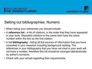 Setting out bibliographies: Numeric
• When listing your references you should include:
• A reference list - a list of citations, in the order that they have appeared
in your work. Repeated citations to the same item have the same
number within the text as the first citation.
• A full bibliography - listing all the sources of information that you have
consulted in your research including background reading. The
references in your bibliography that you have not cited in your work will
not have a number, therefore this list should be arranged alphabetically
by author's surname.
• Check with your school regarding their requirements.
 