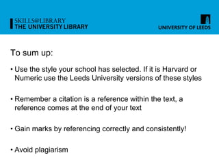 To sum up:
• Use the style your school has selected. If it is Harvard or
Numeric use the Leeds University versions of these styles
• Remember a citation is a reference within the text, a
reference comes at the end of your text
• Gain marks by referencing correctly and consistently!
• Avoid plagiarism
 