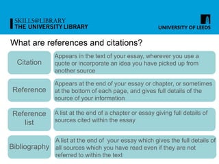 What are references and citations?
Citation
Reference
Reference
list
Bibliography
Appears in the text of your essay, wherever you use a
quote or incorporate an idea you have picked up from
another source
Appears at the end of your essay or chapter, or sometimes
at the bottom of each page, and gives full details of the
source of your information
A list at the end of a chapter or essay giving full details of
sources cited within the essay
A list at the end of your essay which gives the full details of
all sources which you have read even if they are not
referred to within the text
 