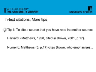 In-text citations: More tips
Tip 1: To cite a source that you have read in another source:
Harvard: (Matthews, 1998, cited in Brown, 2001, p.17).
Numeric: Matthews (5, p.17) cites Brown, who emphasises...
 