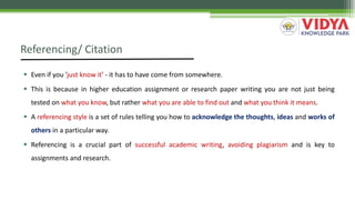 Referencing/ Citation
 Even if you 'just know it' - it has to have come from somewhere.
 This is because in higher education assignment or research paper writing you are not just being
tested on what you know, but rather what you are able to find out and what you think it means.
 A referencing style is a set of rules telling you how to acknowledge the thoughts, ideas and works of
others in a particular way.
 Referencing is a crucial part of successful academic writing, avoiding plagiarism and is key to
assignments and research.
 