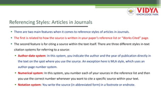Referencing Styles: Articles in Journals
 There are two main features when it comes to reference styles of articles in Journals.
 The first is related to how the source is written in your paper’s reference list or “Works Cited” page.
 The second feature is for citing a source within the text itself. There are three different styles in-text
citation systems for referring to a source:
 Author-date system: In this system, you indicate the author and the year of publication directly in
the text on the spot where you use the source. An exception here is MLA style, which uses an
author-page number system.
 Numerical system: In this system, you number each of your sources in the reference list and then
you use the correct number whenever you want to cite a specific source within your text.
 Notation system: You write the source (in abbreviated form) in a footnote or endnote.
 