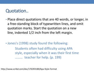Quotation..
• Place direct quotations that are 40 words, or longer, in

a free-standing block of typewritten lines, and omit
quotation marks. Start the quotation on a new
line, indented 1/2 inch from the left margin.
• Jones's (1998) study found the following:

Students often had difficulty using APA
style, especially when it was their first time
……… teacher for help. (p. 199)
http://www.scribd.com/doc/176393180/Apa-Style-Format

 