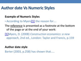 Author date Vs Numeric Styles
Example of Numeric Styles
• According to Myers[1] the reason for….
The reference is presented as a footnote at the bottom
of the page or at the end of your work:
[1]Myers, D. (2008) Construction economics: a new
approach, 2nd ed., London: Taylor and Francis, p.159
Author date style
Barter (2003, p.258) has shown that…..
 