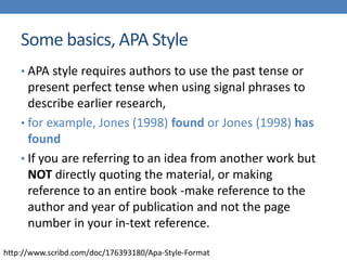 Some basics, APA Style
• APA style requires authors to use the past tense or
present perfect tense when using signal phrases to
describe earlier research,
• for example, Jones (1998) found or Jones (1998) has
found
• If you are referring to an idea from another work but
NOT directly quoting the material, or making
reference to an entire book -make reference to the
author and year of publication and not the page
number in your in-text reference.
http://www.scribd.com/doc/176393180/Apa-Style-Format
 