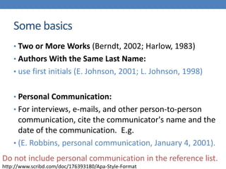 Some basics
• Two or More Works (Berndt, 2002; Harlow, 1983)
• Authors With the Same Last Name:
• use first initials (E. Johnson, 2001; L. Johnson, 1998)
• Personal Communication:
• For interviews, e-mails, and other person-to-person
communication, cite the communicator's name and the
date of the communication. E.g.
• (E. Robbins, personal communication, January 4, 2001).
http://www.scribd.com/doc/176393180/Apa-Style-Format
Do not include personal communication in the reference list.
 