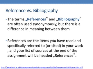 Reference Vs. Bibliography
• The terms „References‟ and „Bibliography‟
are often used synonymously, but there is a
difference in meaning between them.
• References are the items you have read and
specifically referred to (or cited) in your work
, and your list of sources at the end of the
assignment will be headed „References‟.
http://www.brad.ac.uk/management/media/management/els/References-and-Bibliographies.pdf
 