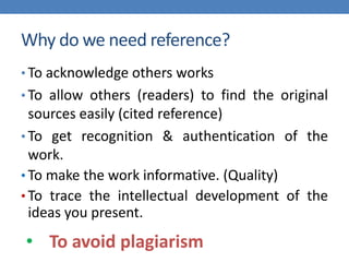 Why do we need reference?
• To acknowledge others works
• To allow others (readers) to find the original
sources easily (cited reference)
• To get recognition & authentication of the
work.
• To make the work informative. (Quality)
• To trace the intellectual development of the
ideas you present.
• To avoid plagiarism
 