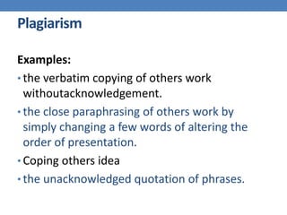 Plagiarism
Examples:
• the verbatim copying of others work
withoutacknowledgement.
• the close paraphrasing of others work by
simply changing a few words of altering the
order of presentation.
• Coping others idea
• the unacknowledged quotation of phrases.
 