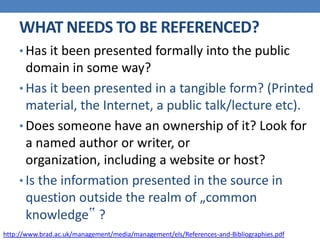 WHAT NEEDS TO BE REFERENCED?
• Has it been presented formally into the public
domain in some way?
• Has it been presented in a tangible form? (Printed
material, the Internet, a public talk/lecture etc).
• Does someone have an ownership of it? Look for
a named author or writer, or
organization, including a website or host?
• Is the information presented in the source in
question outside the realm of „common
knowledge‟ ?
http://www.brad.ac.uk/management/media/management/els/References-and-Bibliographies.pdf
 