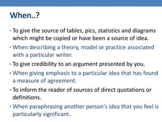 When..?
• To give the source of tables, pics, statistics and diagrams
which might be copied or have been a source of idea.
• When describing a theory, model or practice associated
with a particular writer.
• To give credibility to an argument presented by you.
• When giving emphasis to a particular idea that has found
a measure of agreement.
• To inform the reader of sources of direct quotations or
definitions.
• When paraphrasing another person's idea that you feel is
particularly significant.
 