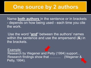Name both authors in the sentence or in brackets
- depends on how being used - each time you cite
the work.
Use the word "and" between the authors' names
within the sentence and use the ampersand (&) in
the brackets.
Example:
Research by Wegener and Petty (1994) support...
Research findings show that ………. (Wegener &
Petty, 1994).
 